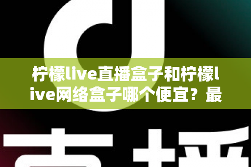柠檬live直播盒子和柠檬live网络盒子哪个便宜？最新价格对比与高性价比选购全攻略