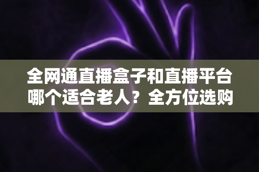 全网通直播盒子和直播平台哪个适合老人?全方位选购指南助您轻松决策 全网通直播盒子和直播平台哪个适合老人?全方位选购指南助您轻松决策