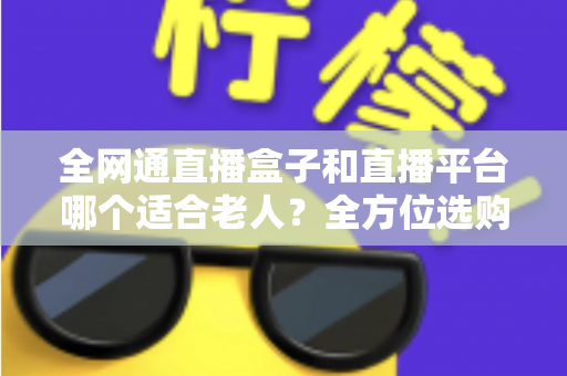 全网通直播盒子和直播平台哪个适合老人？全方位选购指南助您轻松决策