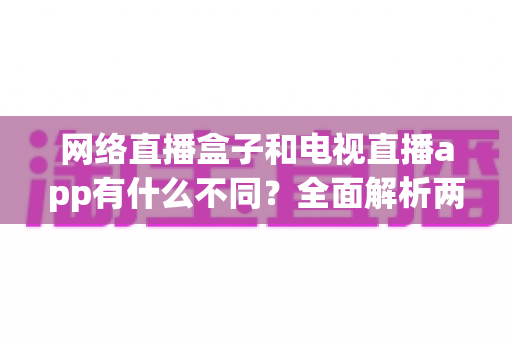网络直播盒子和电视直播app有什么不同？全面解析两者差异，帮你选出最适合的观看方式
