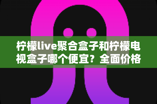 柠檬live聚合盒子和柠檬电视盒子哪个便宜？全面价格对比与高性价比选购指南