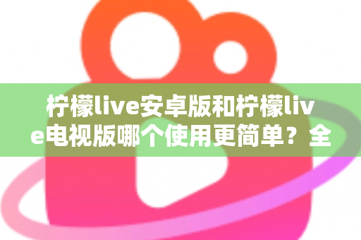 柠檬live安卓版和柠檬live电视版哪个使用更简单?全方位易用性对比与选购指南助你轻松上手 柠檬live安卓版和柠檬live电视版哪个使用更简单?全方位易用性对比与选购指南助你轻松上手