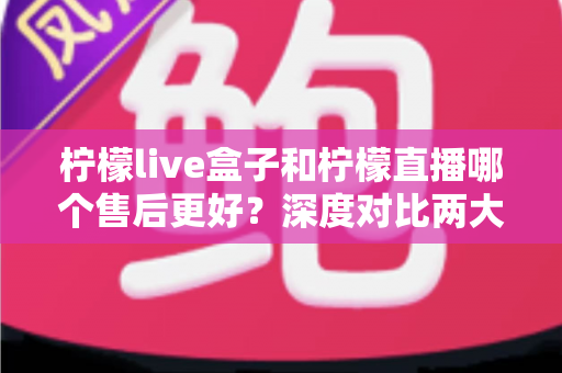柠檬live盒子和柠檬直播哪个售后更好？深度对比两大直播工具的售后服务，帮你选对不踩坑