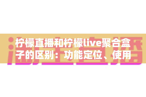 柠檬直播和柠檬live聚合盒子的区别：功能定位、使用场景与选购指南全面解析