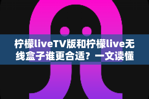 柠檬liveTV版和柠檬live无线盒子谁更合适?一文读懂两者差异,帮你选对不选贵 柠檬liveTV版和柠檬live无线盒子谁更合适?一文读懂两者差异,帮你选对不选贵