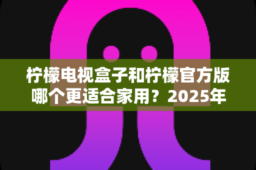 柠檬电视盒子和柠檬官方版哪个更适合家用?2025年家庭观影设备深度对比与选购指南 柠檬电视盒子和柠檬官方版哪个更适合家用?2025年家庭观影设备深度对比与选购指南