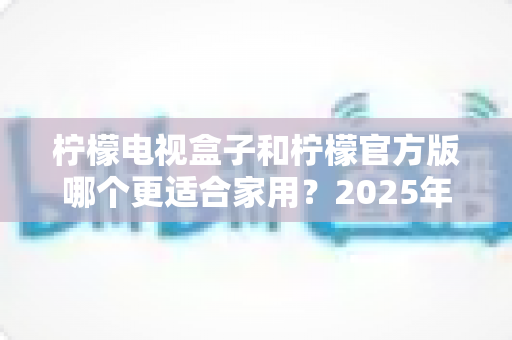柠檬电视盒子和柠檬官方版哪个更适合家用?2025年家庭观影设备深度对比与选购指南 柠檬电视盒子和柠檬官方版哪个更适合家用?2025年家庭观影设备深度对比与选购指南