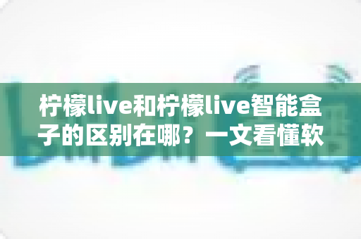 柠檬live和柠檬live智能盒子的区别在哪？一文看懂软件应用与硬件设备的全面差异