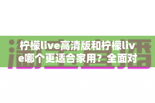 柠檬live高清版和柠檬live哪个更适合家用?全面对比分析帮你一次选对版本 柠檬live高清版和柠檬live哪个更适合家用?全面对比分析帮你一次选对版本