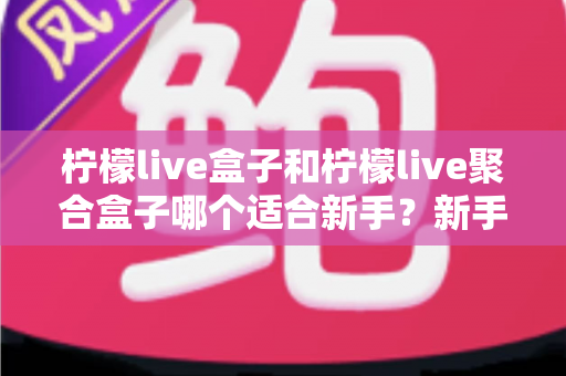 柠檬live盒子和柠檬live聚合盒子哪个适合新手？新手入门选型全攻略与避坑指南