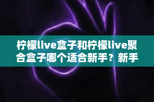 柠檬live盒子和柠檬live聚合盒子哪个适合新手？新手入门选型全攻略与避坑指南