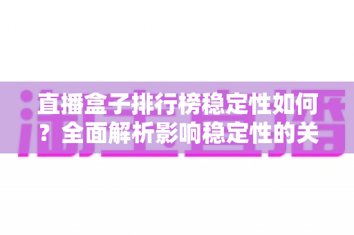直播盒子排行榜稳定性如何?全面解析影响稳定性的关键因素与选购指南 直播盒子排行榜稳定性如何?全面解析影响稳定性的关键因素与选购指南