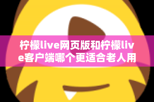 柠檬live网页版和柠檬live客户端哪个更适合老人用？全面解析助您做出正确选择