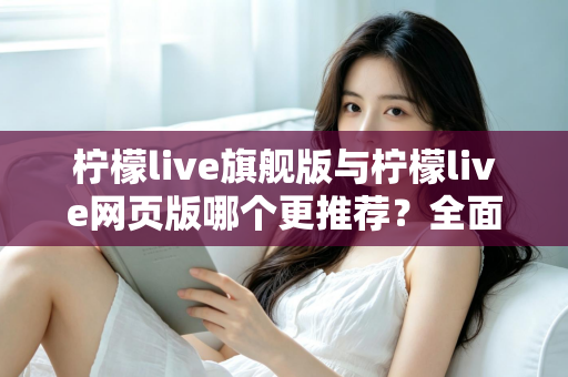 柠檬live旗舰版与柠檬live网页版哪个更推荐？全面对比分析与选择指南