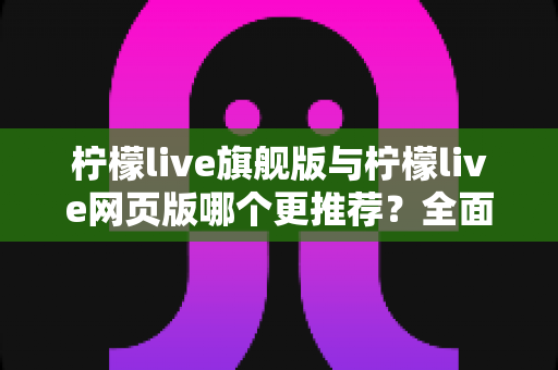 柠檬live旗舰版与柠檬live网页版哪个更推荐？全面对比分析与选择指南
