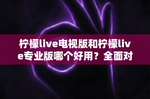 柠檬live电视版和柠檬live专业版哪个好用？全面对比评测，帮你选出最适合的观看神器