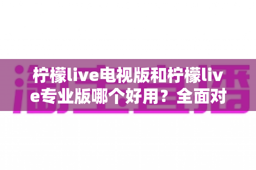 柠檬live电视版和柠檬live专业版哪个好用？全面对比评测，帮你选出最适合的观看神器