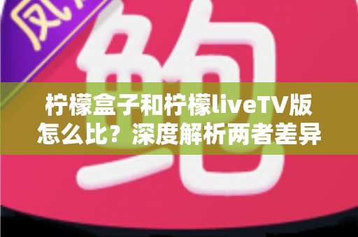 柠檬盒子和柠檬liveTV版怎么比？深度解析两者差异，帮你找到最适合的观影方案