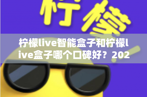 柠檬live智能盒子和柠檬live盒子哪个口碑好？2025最新深度对比评测，看完再买不踩坑