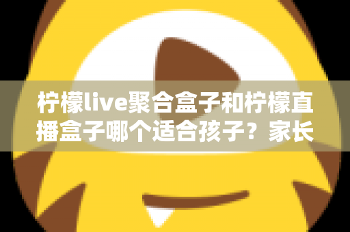 柠檬live聚合盒子和柠檬直播盒子哪个适合孩子?家长必读的功能对比与选购指南 柠檬live聚合盒子和柠檬直播盒子哪个适合孩子?家长必读的功能对比与选购指南