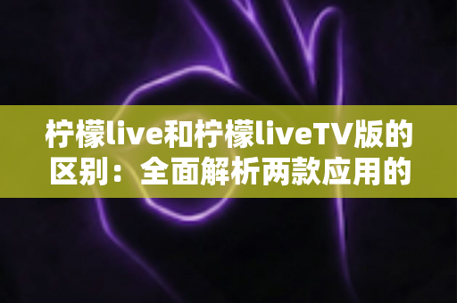 柠檬live和柠檬liveTV版的区别:全面解析两款应用的差异与选择指南 柠檬live和柠檬liveTV版的区别:全面解析两款应用的差异与选择指南