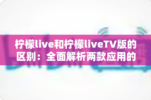 柠檬live和柠檬liveTV版的区别:全面解析两款应用的差异与选择指南 柠檬live和柠檬liveTV版的区别:全面解析两款应用的差异与选择指南