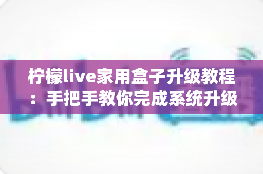 柠檬live家用盒子升级教程：手把手教你完成系统升级，让设备焕然一新