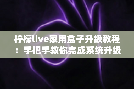 柠檬live家用盒子升级教程：手把手教你完成系统升级，让设备焕然一新