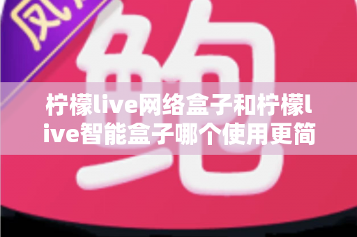 柠檬live网络盒子和柠檬live智能盒子哪个使用更简单?新手必看的全维度对比指南 柠檬live网络盒子和柠檬live智能盒子哪个使用更简单?新手必看的全维度对比指南
