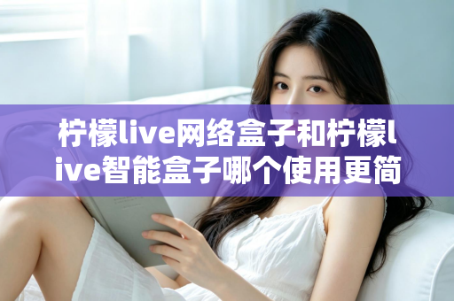 柠檬live网络盒子和柠檬live智能盒子哪个使用更简单？新手必看的全维度对比指南