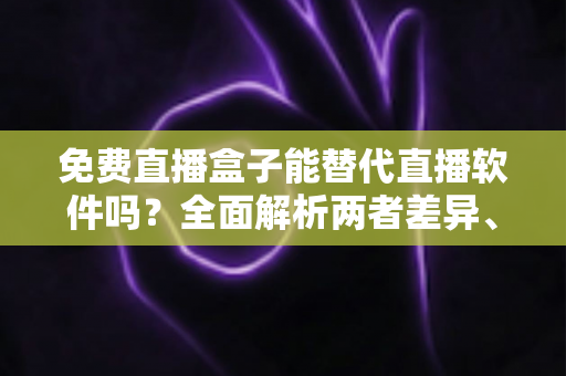 免费直播盒子能替代直播软件吗？全面解析两者差异、优劣势与最佳选择方案