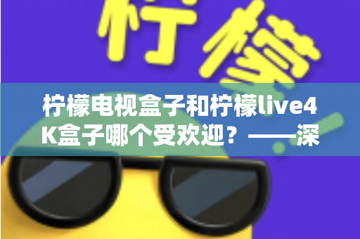 柠檬电视盒子和柠檬live4K盒子哪个受欢迎?——深度对比评测与选购指南 柠檬电视盒子和柠檬live4K盒子哪个受欢迎?——深度对比评测与选购指南