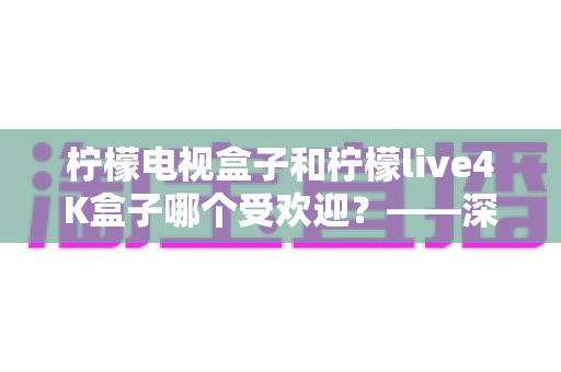柠檬电视盒子和柠檬live4K盒子哪个受欢迎?——深度对比评测与选购指南 柠檬电视盒子和柠檬live4K盒子哪个受欢迎?——深度对比评测与选购指南