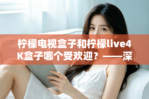 柠檬电视盒子和柠檬live4K盒子哪个受欢迎？——深度对比评测与选购指南