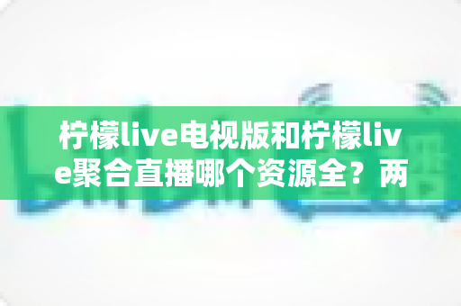 柠檬live电视版和柠檬live聚合直播哪个资源全？两大版本深度对比全解析