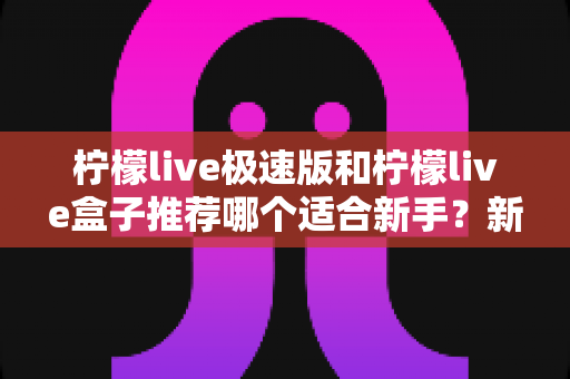 柠檬live极速版和柠檬live盒子推荐哪个适合新手?新手入门选购全攻略与深度对比指南 柠檬live极速版和柠檬live盒子推荐哪个适合新手?新手入门选购全攻略与深度对比指南