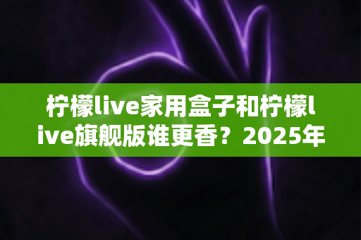 柠檬live家用盒子和柠檬live旗舰版谁更香?2025年最全对比选购指南 柠檬live家用盒子和柠檬live旗舰版谁更香?2025年最全对比选购指南