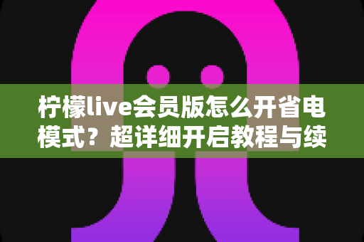 柠檬live会员版怎么开省电模式？超详细开启教程与续航优化技巧全攻略
