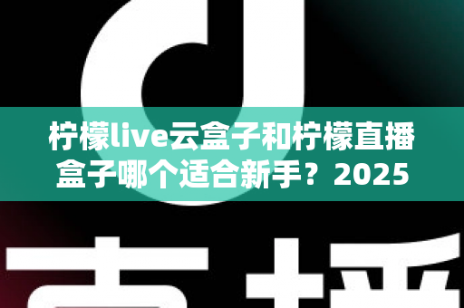 柠檬live云盒子和柠檬直播盒子哪个适合新手?2025年新手直播设备选择完全指南 柠檬live云盒子和柠檬直播盒子哪个适合新手?2025年新手直播设备选择完全指南