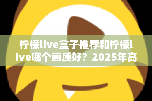 柠檬live盒子推荐和柠檬live哪个画质好？2025年高清流畅观影的完整选购指南