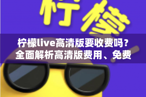 柠檬live高清版要收费吗？全面解析高清版费用、免费使用方法与会员权益指南