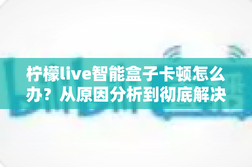 柠檬live智能盒子卡顿怎么办？从原因分析到彻底解决的完整优化指南