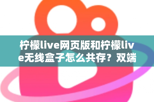 柠檬live网页版和柠檬live无线盒子怎么共存？双端协同使用全攻略