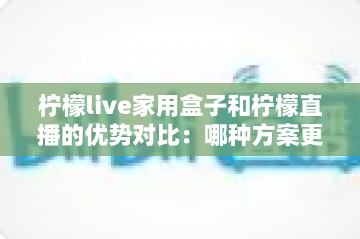 柠檬live家用盒子和柠檬直播的优势对比:哪种方案更适合你的家庭观影需求?全面解析与选购指南 柠檬live家用盒子和柠檬直播的优势对比:哪种方案更适合你的家庭观影需求?全面解析与选购指南
