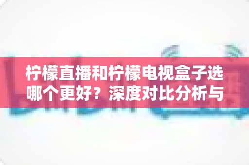 柠檬直播和柠檬电视盒子选哪个更好？深度对比分析与选购全指南