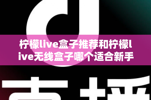 柠檬live盒子推荐和柠檬live无线盒子哪个适合新手?一文看懂新手选购全攻略 柠檬live盒子推荐和柠檬live无线盒子哪个适合新手?一文看懂新手选购全攻略