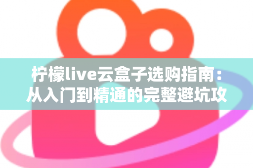 柠檬live云盒子选购指南：从入门到精通的完整避坑攻略