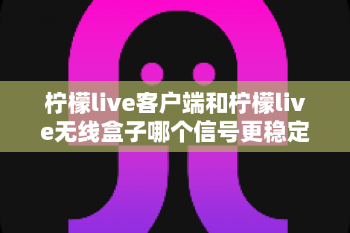柠檬live客户端和柠檬live无线盒子哪个信号更稳定？全面解析与选购指南