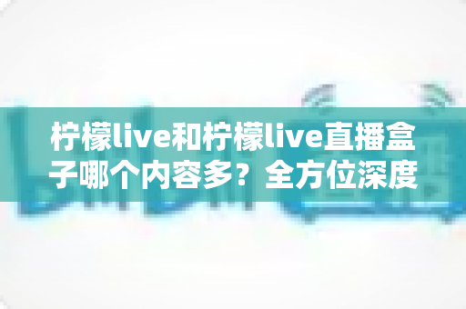 柠檬live和柠檬live直播盒子哪个内容多？全方位深度对比解析与选择指南