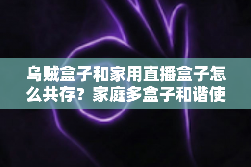 乌贼盒子和家用直播盒子怎么共存？家庭多盒子和谐使用全攻略